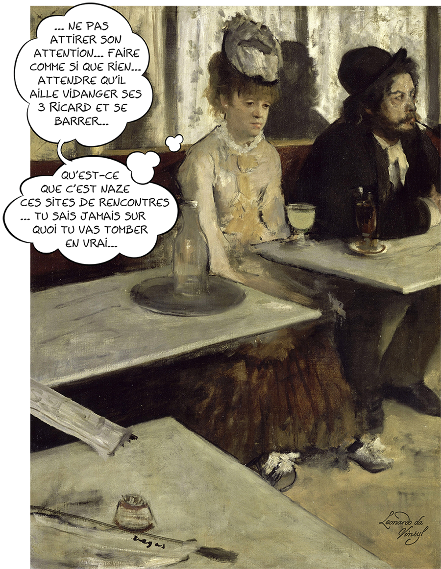 Dans un café. Dans un café (L'absinthe), huile sur toile de Edgar Degas. Dans un café, un homme chevelu et barbu, avec un chapeau, le nez rougi, est attablé en train de fumer sa pipe. À la table voisine, une femme pensive à l'expression un peu inquiète pense "Ne pas attirer son attention... Faire comme si que rien... Attendre qu'il aille vidanger ses 3 ricards et se barrer... Qu'est-ce que c'est naze ces sites de rencontres... Tu sais jamais sur quoi tu vas tomber en vrai..."